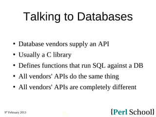 9th
February 2013
18
Talking to Databases
 Database vendors supply an API
 Usually a C library
 Defines functions that run SQL against a DB
 All vendors' APIs do the same thing
 All vendors' APIs are completely different
 