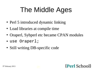 9th
February 2013
20
The Middle Ages
 Perl 5 introduced dynamic linking
 Load libraries at compile time
 Oraperl, Sybperl etc became CPAN modules
 use Oraperl;
 Still writing DB-specific code
 