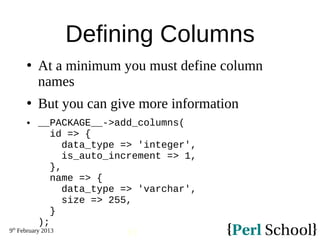 9th
February 2013
51
Defining Columns
 At a minimum you must define column
names
 But you can give more information
 __PACKAGE__->add_columns(
id => {
data_type => 'integer',
is_auto_increment => 1,
},
name => {
data_type => 'varchar',
size => 255,
}
);
 