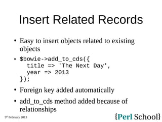 9th
February 2013
Insert Related Records
 Easy to insert objects related to existing
objects
 $bowie->add_to_cds({
title => 'The Next Day',
year => 2013
});
 Foreign key added automatically
 add_to_cds method added because of
relationships
 