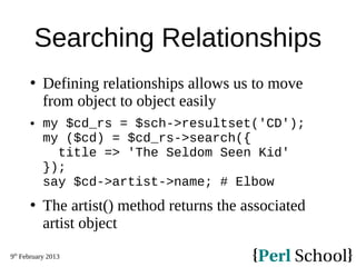 9th
February 2013
Searching Relationships
 Defining relationships allows us to move
from object to object easily
 my $cd_rs = $sch->resultset('CD');
my ($cd) = $cd_rs->search({
title => 'The Seldom Seen Kid'
});
say $cd->artist->name; # Elbow
 The artist() method returns the associated
artist object
 