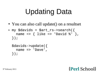 9th
February 2013
Updating Data
 You can also call update() on a resultset
 my $davids = $art_rs->search({
name => { like => 'David %' },
});
$davids->update({
name => 'Dave',
});
 