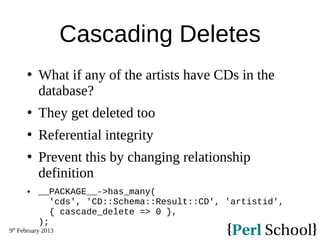 9th
February 2013
Cascading Deletes
 What if any of the artists have CDs in the
database?
 They get deleted too
 Referential integrity
 Prevent this by changing relationship
definition
 __PACKAGE__->has_many(
'cds', 'CD::Schema::Result::CD', 'artistid',
{ cascade_delete => 0 },
);
 