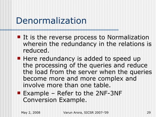 Denormalization It is the reverse process to Normalization wherein the redundancy in the relations is reduced. Here redundancy is added to speed up the processing of the queries and reduce the load from the server when the queries become more and more complex and involve more than one table. Example – Refer to the 2NF-3NF Conversion Example. June 2, 2009 Varun Arora, SICSR 2007-'09 