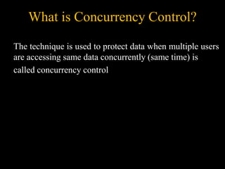 What is Concurrency Control?
The technique is used to protect data when multiple users
are accessing same data concurrently (same time) is
called concurrency control
 