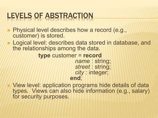 LEVELS OF ABSTRACTION
 Physical level describes how a record (e.g.,
customer) is stored.
 Logical level: describes data stored in database, and
the relationships among the data.
type customer = record
name : string;
street : string;
city : integer;
end;
 View level: application programs hide details of data
types. Views can also hide information (e.g., salary)
for security purposes.
 