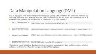 Data Manipulation Language(DML)
SQL is equipped with data manipulation language (DML). DML modifies the database instance by
inserting, updating and deleting its data. DML is responsible for all froms data modification in a
database. SQL contains the following set of commands in its DML section −
1. SELECT/FROM/WHERE
2. INSERT INTO/VALUES
3. UPDATE/SET/WHERE
4. DELETE FROM/WHERE
These basic constructs allow database programmers and users to enter data and information into the
database and retrieve efficiently using a number of filter options.
Select author_name From book_author Where age > 50;
INSERT INTO table (column1 [, column2, column3 ... ]) VALUES (value1 [, value2, value3 ... ])
UPDATE table_name SET column_name = value [, column_name = value ...] [WHERE condition]
DELETE FROM table_name [WHERE condition];
 