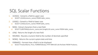 SQL Scalar Functions
1. UCASE() - Converts a field to upper case
a) SELECT UCASE(column_name) FROM table_name;
2. LCASE() - Converts a field to lower case
a) SELECT LCASE(column_name) FROM table_name;
3. MID() - Extract characters from a text field
a) SELECT SUBSTRING(column_name,start,length) AS some_name FROM table_name;
4. LEN() - Returns the length of a text field
5. ROUND() - Rounds a numeric field to the number of decimals specified
6. NOW() - Returns the current system date and time
7. FORMAT() - Formats how a field is to be displayed
a) SELECT ProductName, Price, FORMAT(Now(),'YYYY-MM-DD') AS PerDate FROM Products;
 