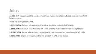 Joins
An SQL JOIN clause is used to combine rows from two or more tables, based on a common field
between them.
There are four types of JOINS.
1. INNER JOIN: Returns all rows when there is at least one match in BOTH tables
2. LEFT JOIN: Return all rows from the left table, and the matched rows from the right table
3. RIGHT JOIN: Return all rows from the right table, and the matched rows from the left table
4. FULL JOIN: Return all rows when there is a match in ONE of the tables
 