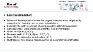 ● Lossy Decomposition:
● Definition: Decomposition where the original relation cannot be perfectly
reconstructed from the decomposed sub-relations.
● Example: Illustrative example showing data loss after decomposition.
● Consequences: Data anomalies, potential loss of information.
● Given relation R(A, B, C).
● Decomposed into R1(A, B) and R2(B, C).
● Loss of information due to redundancy in B.
● Illustration of how original relation cannot be accurately reconstructed.
 