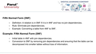 Fifth Normal Form (5NF)
○ Definition: A relation is in 5NF if it is in 4NF and has no join dependencies.
○ Rule: Eliminate join dependencies.
○ Example: Converting a table from 4NF to 5NF.
Example: Fifth Normal Form (5NF)
○ Initial table in 4NF with join dependencies.
○ Conversion to 5NF by removing join dependencies and ensuring that the table can be
decomposed into smaller tables without loss of information.
 