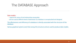 The DATABASE Approach
Data models:
◦ capture the nature of and relationships among data
◦ and are used at different levels of abstraction as a database is conceptualized and designed.
The effectiveness and efficiency of a database is directly associated with the structure of the
database.
Various graphical systems exist that convey this structure and are used to produce data models.
29
 
