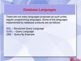 Database Languages
There are not many languages proposed as such unlike
regular programming languages. Some of the languages
implemented by database products are as follows:
SQL – Structured Query Language
QUEL – Query Language
QBE – Query By Example
 