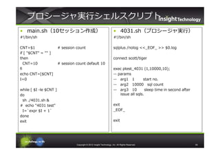 プロシージャ実⾏シェルスクリプト
• main.sh（10セッション作成）                                                    • 4031.sh（プロシージャ実⾏）
#!/bin/sh                                                               #!/bin/sh

CNT=$1                  # session count                                 sqlplus /nolog <<_EOF_ >> $0.log
if [ "$CNT" = "" ]
then                                                                    connect scott/tiger
   CNT=10               # session count default 10
fi                                                                      exec ptest_4031 (1,10000,10);
echo CNT=[$CNT]                                                         -- params
I=0                                                                     -- arg1 1         start no.
                                                                        -- arg2 10000 sql count
while [ $I -le $CNT ]                                                   -- arg3 10          sleep time in second after
do                                                                          issue all sqls.
 sh ./4031.sh &
# echo "4031 test"                                                      exit
 I=`expr $I + 1`                                                        _EOF_
done
exit                                                                    exit




                                  Copyright © 2012 Insight Technology, Inc. All Rights Reserved.                         54
 