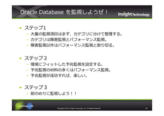 Oracle Database を監視しようぜ！

• ステップ1
 – ⼤量の監視項目はまず、カテゴリに分けて整理する。
 – カテゴリは障害監視とパフォーマンス監視。
 – 障害監視以外はパフォーマンス監視と割り切る。


• ステップ２
 – 環境にフィットした予兆監視を設定する。
 – 予兆監視の材料の多くはパフォーマンス監視。
 – 予兆監視が成功すれば、楽しい。


• ステップ３
 – 前のめりに監視しよう！！


          Copyright © 2012 Insight Technology, Inc. All Rights Reserved.   60
 