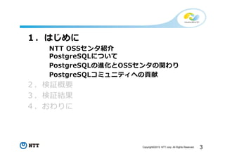 3Copyright©2015 NTT corp. All Rights Reserved.
１．はじめに
NTT OSSセンタ紹介
PostgreSQLについて
PostgreSQLの進化とOSSセンタの関わり
PostgreSQLコミュニティへの貢献
２．検証概要
３．検証結果
４．おわりに
 