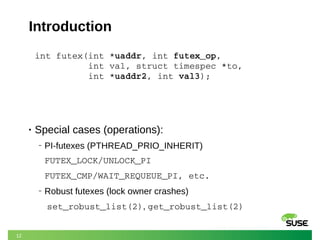 12
Introduction
int futex(int *uaddr, int futex_op,              
          int val, struct timespec *to,         
 int *uaddr2, int val3);
• Special cases (operations):
‒ PI-futexes (PTHREAD_PRIO_INHERIT)
FUTEX_LOCK/UNLOCK_PI
FUTEX_CMP/WAIT_REQUEUE_PI, etc.
‒ Robust futexes (lock owner crashes)
set_robust_list(2), get_robust_list(2)
 