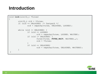 13
Introduction
void lock(uint32_t *futex)
{
        uint32_t old = *futex;
        if (old == UNLOCKED) /* fastpath */
                old = cmpxchg(futex, UNLOCKED, LOCKED);
        while (old != UNLOCKED) {
                if (old == LOCKED)
                        old = cmpxchg(futex, LOCKED, WAITER);
                if (old != UNLOCKED) {
                        futex(futex, FUTEX_WAIT, WAITERS,…);
                        old = *futex;
                }
                if (old == UNLOCKED)
                        old = cmpxchg(futex, UNLOCKED, WAITERS);
        }
 }
 