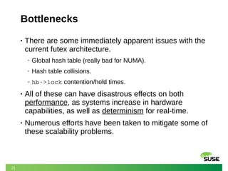 21
Bottlenecks
• There are some immediately apparent issues with the
current futex architecture.
‒ Global hash table (really bad for NUMA).
‒ Hash table collisions.
‒ hb­>lock contention/hold times.
• All of these can have disastrous effects on both
performance, as systems increase in hardware
capabilities, as well as determinism for real-time.
• Numerous efforts have been taken to mitigate some of
these scalability problems.
 