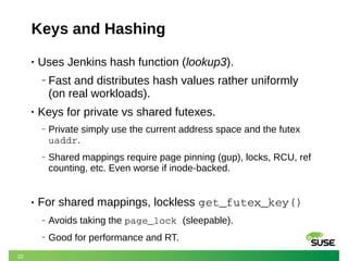 22
Keys and Hashing
• Uses Jenkins hash function (lookup3).
‒ Fast and distributes hash values rather uniformly
(on real workloads).
• Keys for private vs shared futexes.
‒ Private simply use the current address space and the futex
uaddr.
‒ Shared mappings require page pinning (gup), locks, RCU, ref
counting, etc. Even worse if inode-backed.
• For shared mappings, lockless get_futex_key()
‒ Avoids taking the page_lock (sleepable).
‒ Good for performance and RT.
 