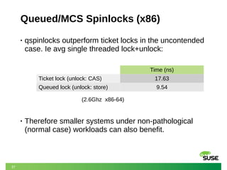 37
Queued/MCS Spinlocks (x86)
• qspinlocks outperform ticket locks in the uncontended
case. Ie avg single threaded lock+unlock:
• Therefore smaller systems under non-pathological
(normal case) workloads can also benefit.
Time (ns)
Ticket lock (unlock: CAS) 17.63
Queued lock (unlock: store) 9.54
(2.6Ghz x86-64)
 