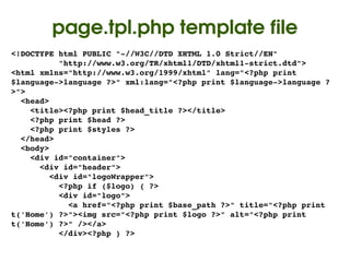 page.tpl.php template file
<!DOCTYPE html PUBLIC "­//W3C//DTD XHTML 1.0 Strict//EN"
          "http://www.w3.org/TR/xhtml1/DTD/xhtml1­strict.dtd">
<html xmlns="http://www.w3.org/1999/xhtml" lang="<?php print 
$language­>language ?>" xml:lang="<?php print $language­>language ?
>">
  <head>
    <title><?php print $head_title ?></title>
    <?php print $head ?>
    <?php print $styles ?>
  </head>
  <body>
    <div id="container">
      <div id="header">
        <div id="logoWrapper">
          <?php if ($logo) { ?>
          <div id="logo">
            <a href="<?php print $base_path ?>" title="<?php print 
t('Home') ?>"><img src="<?php print $logo ?>" alt="<?php print 
t('Home') ?>" /></a>
          </div><?php } ?>
                                   
 