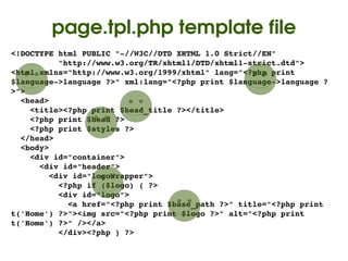 page.tpl.php template file
<!DOCTYPE html PUBLIC "­//W3C//DTD XHTML 1.0 Strict//EN"
          "http://www.w3.org/TR/xhtml1/DTD/xhtml1­strict.dtd">
<html xmlns="http://www.w3.org/1999/xhtml" lang="<?php print 
$language­>language ?>" xml:lang="<?php print $language­>language ?
>">
  <head>
    <title><?php print $head_title ?></title>
    <?php print $head ?>
    <?php print $styles ?>
  </head>
  <body>
    <div id="container">
      <div id="header">
        <div id="logoWrapper">
          <?php if ($logo) { ?>
          <div id="logo">
            <a href="<?php print $base_path ?>" title="<?php print 
t('Home') ?>"><img src="<?php print $logo ?>" alt="<?php print 
t('Home') ?>" /></a>
          </div><?php } ?>
                                   
 