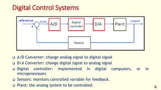 Digital Control Systems
 A/D Converter: change analog signal to digital signal
 D/A Converter: change digital signal to analog signal
 Digital controller: implemented in digital computers, or in
microprocessors
 Sensors: monitors controlled variable for feedback.
 Plant: the analog system to be controlled. 6
 