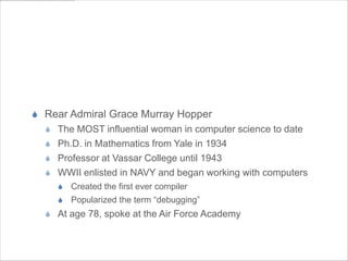 Amazing Grace


S  Rear Admiral Grace Murray Hopper
  S  The MOST influential woman in computer science to date
  S  Ph.D. in Mathematics from Yale in 1934
  S  Professor at Vassar College until 1943
  S  WWII enlisted in NAVY and began working with computers
     S  Created the first ever compiler
     S  Popularized the term “debugging”
  S  At age 78, spoke at the Air Force Academy
 