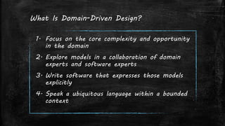 What Is Domain-Driven Design?
1. Focus on the core complexity and opportunity
in the domain
2. Explore models in a collaboration of domain
experts and software experts
3. Write software that expresses those models
explicitly
4. Speak a ubiquitous language within a bounded
context
 