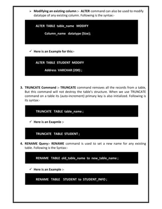  Modifying an existing column :- ALTER command can also be used to modify
datatype of any existing column. Following is the syntax:-
 Here is an Example for this:-
3. TRUNCATE Command :- TRUNCATE command removes all the records from a table,
But this command will not destroy the table’s structure. When we use TRUNCATE
command on a table its (auto-increment) primary key is also initialized. Following is
its syntax:-
 Here is an Exapmle :-
4. RENAME Query:- RENAME command is used to set a new name for any existing
table. Following is the Syntax:-
 Here is an Example :-
ALTER TABLE table_name MODIFY
Column_name datatype (Size);
ALTER TABLE STUDENT MODIFY
Address VARCHAR (200) ;
TRUNCATE TABLE table_name ;
TRUNCATE TABLE STUDENT ;
RENAME TABLE STUDENT to STUDENT_INFO ;
RENAME TABLE old_table_name to new_table_name ;
 