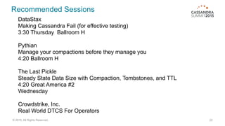 Recommended Sessions
22© 2015. All Rights Reserved.
DataStax
Making Cassandra Fail (for effective testing)
3:30 Thursday Ballroom H
Pythian
Manage your compactions before they manage you
4:20 Ballroom H
The Last Pickle
Steady State Data Size with Compaction, Tombstones, and TTL
4:20 Great America #2
Wednesday
Crowdstrike, Inc.
Real World DTCS For Operators
 