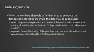 • When the numbers of people or families used to compute the
demographic statistics are small, the data may be suppressed:
- to discourage misinterpretation and misuse of the statistics that are unstable
because of small numbers—those percentages and medians tend to have poor
reliability
- to protect the confidentiality of the people whose data are included in a report
by reducing or eliminating the risk of identity disclosure
Data suppression
Source: State Cancer Profiles, https://statecancerprofiles.cancer.gov/suppressed.html
 
