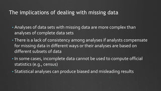 The implications of dealing with missing data
• Analyses of data sets with missing data are more complex than
analyses of complete data sets
• There is a lack of consistency among analyses if analysts compensate
for missing data in different ways or their analyses are based on
different subsets of data
• In some cases, incomplete data cannot be used to compute official
statistics (e.g., census)
• Statistical analyses can produce biased and misleading results
 
