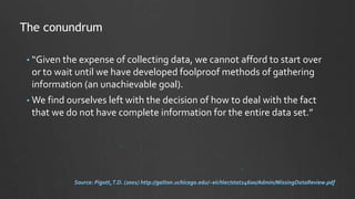 • “Given the expense of collecting data, we cannot afford to start over
or to wait until we have developed foolproof methods of gathering
information (an unachievable goal).
• We find ourselves left with the decision of how to deal with the fact
that we do not have complete information for the entire data set.”
The conundrum
Source: Pigott,T.D. (2001) http://galton.uchicago.edu/~eichler/stat24600/Admin/MissingDataReview.pdf
 