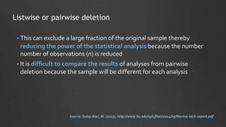 • This can exclude a large fraction of the original sample thereby
reducing the power of the statistical analysis because the number
number of observations (n) is reduced
• It is difficult to compare the results of analyses from pairwise
deletion because the sample will be different for each analysis
Listwise or pairwise deletion
Source: Soley-Bori, M. (2013), http://www.bu.edu/sph/files/2014/05/Marina-tech-report.pdf
 