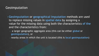 Geoimputation
• Geoimputation or geographical imputation methods are used
to replace missing values in spatial data by assigning a
value for the missing data using both the characteristics of the
and the characteristics from:
- a larger geographic aggregate area (this can be either global or
geoimputation), or
- nearby areas in which the unit is located (this is local geoimputation)
 