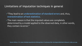• “They lead to an underestimation of standard errors and, thus,
overestimation of test statistics.
• The main reason is that the imputed values are completely
determined by a model applied to the observed data, in other words,
they contain no error.”
Limitations of imputation techniques in general
Source: Allison, P. D. (2000). Multiple Imputation for Missing Data: A CautionaryTale. Sociological Methods & Research, 28(3), 301-309.
 