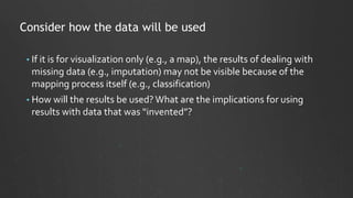 Consider how the data will be used
• If it is for visualization only (e.g., a map), the results of dealing with
missing data (e.g., imputation) may not be visible because of the
mapping process itself (e.g., classification)
• How will the results be used?What are the implications for using
results with data that was “invented”?
 