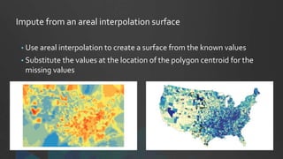 Impute from an areal interpolation surface
• Use areal interpolation to create a surface from the known values
• Substitute the values at the location of the polygon centroid for the
missing values
 