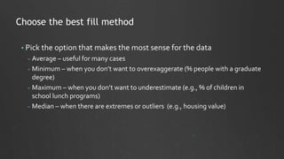 Choose the best fill method
• Pick the option that makes the most sense for the data
- Average – useful for many cases
- Minimum – when you don’t want to overexaggerate (% people with a graduate
degree)
- Maximum – when you don’t want to underestimate (e.g., % of children in
school lunch programs)
- Median – when there are extremes or outliers (e.g., housing value)
 