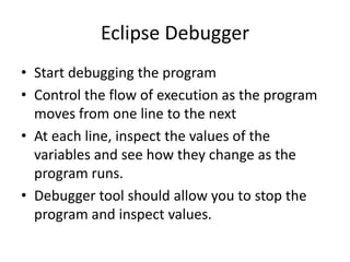 Eclipse Debugger
• Start debugging the program
• Control the flow of execution as the program
moves from one line to the next
• At each line, inspect the values of the
variables and see how they change as the
program runs.
• Debugger tool should allow you to stop the
program and inspect values.

 