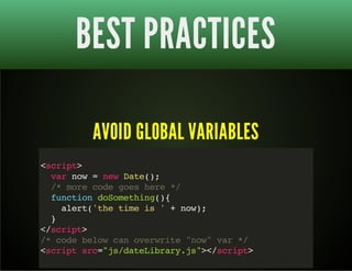 BEST PRACTICES 
AVOID GLOBAL VARIABLES 
<script> 
var now = new Date(); 
/* more code goes here */ 
function doSomething(){ 
alert('the time is ' + now); 
} 
</script> 
/* code below can overwrite "now" var */ 
<script src="js/dateLibrary.js"></script> 
 