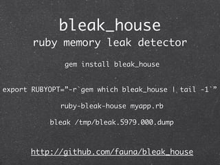 bleak_house
       ruby memory leak detector

               gem install bleak_house


export RUBYOPT=”-r`gem which bleak_house | tail -1`”

              ruby-bleak-house myapp.rb

           bleak /tmp/bleak.5979.000.dump



      http://github.com/fauna/bleak_house
 