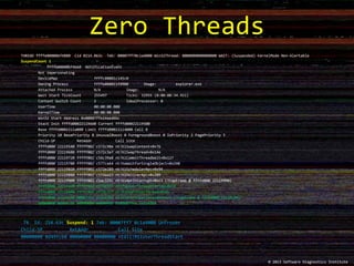 THREAD ffffe000006f4880 Cid 0214.063c Teb: 00007ff70c1a4000 Win32Thread: 0000000000000000 WAIT: (Suspended) KernelMode Non-Alertable
SuspendCount 1
ffffe000006f4b60 NotificationEvent
Not impersonating
DeviceMap ffffc00001c145c0
Owning Process ffffe000021fd900 Image: explorer.exe
Attached Process N/A Image: N/A
Wait Start TickCount 255497 Ticks: 32955 (0:00:08:34.921)
Context Switch Count 2 IdealProcessor: 0
UserTime 00:00:00.000
KernelTime 00:00:00.000
Win32 Start Address 0x00007ffe14aed6bc
Stack Init ffffd00022119dd0 Current ffffd00022119500
Base ffffd0002211a000 Limit ffffd00022114000 Call 0
Priority 10 BasePriority 8 UnusualBoost 0 ForegroundBoost 0 IoPriority 2 PagePriority 5
Child-SP RetAddr Call Site
ffffd000`22119540 fffff802`c572c90e nt!KiSwapContext+0x76
ffffd000`22119680 fffff802`c572c3a7 nt!KiSwapThread+0x14e
ffffd000`22119720 fffff802`c56c39a8 nt!KiCommitThreadWait+0x127
ffffd000`22119780 fffff802`c577ce64 nt!KeWaitForSingleObject+0x248
ffffd000`22119820 fffff802`c572e289 nt!KiSchedulerApc+0x94
ffffd000`22119880 fffff802`c57daa23 nt!KiDeliverApc+0x209
ffffd000`22119900 fffff802`c5ac325c nt!KiApcInterrupt+0xc3 (TrapFrame @ ffffd000`22119900)
ffffd000`22119a90 fffff802`c57dc3f5 nt!PspUserThreadStartup+0x18
ffffd000`22119b00 fffff802`c57dc377 nt!KiStartUserThread+0x16
ffffd000`22119c40 00007ffe`1e2a43b4 nt!KiStartUserThreadReturn (TrapFrame @ ffffd000`22119c40)
00000000`0d49fcb8 00000000`00000000 0x00007ffe`1e2a43b4
74 Id: 214.63c Suspend: 1 Teb: 00007ff7`0c1a4000 Unfrozen
Child-SP RetAddr Call Site
00000000`0d49fcb8 00000000`00000000 ntdll!RtlUserThreadStart
Zero Threads
© 2013 Software Diagnostics Institute
 