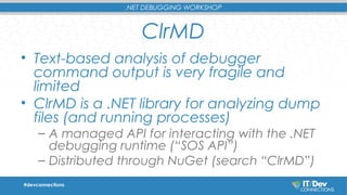 .NET DEBUGGING WORKSHOP 
ClrMD 
• Text-based analysis of debugger 
command output is very fragile and 
limited 
• ClrMD is a .NET library for analyzing dump 
files (and running processes) 
– A managed API for interacting with the .NET 
debugging runtime (“SOS API”) 
– Distributed through NuGet (search “ClrMD”) 
#devconnections 
 