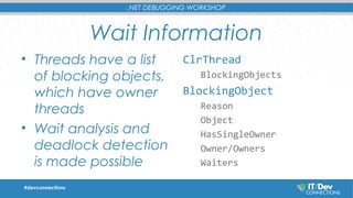 .NET DEBUGGING WORKSHOP 
Wait Information 
• Threads have a list 
of blocking objects, 
which have owner 
threads 
• Wait analysis and 
deadlock detection 
is made possible 
ClrThread 
BlockingObjects 
BlockingObject 
Reason 
Object 
HasSingleOwner 
Owner/Owners 
Waiters 
#devconnections 
 