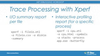 .NET DEBUGGING WORKSHOP 
Trace Processing with Xperf 
• I/O summary report 
per file 
xperf -i fileio.etl 
-o fileio.csv -a diskio 
-summary 
• Interactive profiling 
report (for a specific 
process) 
xperf -i cpu.etl 
-o cpu.html -symbols 
-a stacks -process 
app.exe -butterfly 
#devconnections 
 