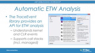 .NET DEBUGGING WORKSHOP 
Automatic ETW Analysis 
• The TraceEvent 
library provides an 
API for ETW analysis 
– Understands kernel 
and CLR events 
– Supports call stacks 
(incl. managed) 
#devconnections 
 