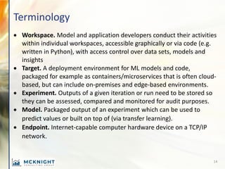 Terminology
• Workspace. Model and application developers conduct their activities
within individual workspaces, accessible graphically or via code (e.g.
written in Python), with access control over data sets, models and
insights
• Target. A deployment environment for ML models and code,
packaged for example as containers/microservices that is often cloud-
based, but can include on-premises and edge-based environments.
• Experiment. Outputs of a given iteration or run need to be stored so
they can be assessed, compared and monitored for audit purposes.
• Model. Packaged output of an experiment which can be used to
predict values or built on top of (via transfer learning).
• Endpoint. Internet-capable computer hardware device on a TCP/IP
network.
14
 